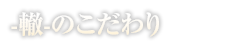 -轍-のこだわり